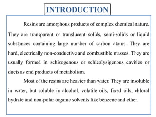 INTRODUCTION
Resins are amorphous products of complex chemical nature.
They are transparent or translucent solids, semi-solids or liquid
substances containing large number of carbon atoms. They are
hard, electrically non-conductive and combustible masses. They are
usually formed in schizogenous or schizolysigenous cavities or
ducts as end products of metabolism.
Most of the resins are heavier than water. They are insoluble
in water, but soluble in alcohol, volatile oils, fixed oils, chloral
hydrate and non-polar organic solvents like benzene and ether.
 