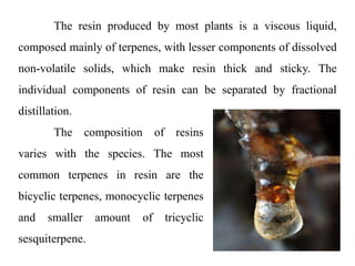 The composition of resins
varies with the species. The most
common terpenes in resin are the
bicyclic terpenes, monocyclic terpenes
and smaller amount of tricyclic
sesquiterpene.
The resin produced by most plants is a viscous liquid,
composed mainly of terpenes, with lesser components of dissolved
non-volatile solids, which make resin thick and sticky. The
individual components of resin can be separated by fractional
distillation.
 