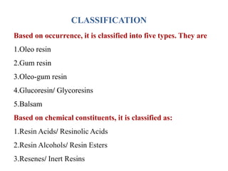 CLASSIFICATION
Based on occurrence, it is classified into five types. They are
1.Oleo resin
2.Gum resin
3.Oleo-gum resin
4.Glucoresin/ Glycoresins
5.Balsam
Based on chemical constituents, it is classified as:
1.Resin Acids/ Resinolic Acids
2.Resin Alcohols/ Resin Esters
3.Resenes/ Inert Resins
 