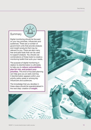 Early Warning
19
RESIST 2: Counter-disinformation toolkit overview
Summary
Digital monitoring should be focused
on your key priorities, influencers and
audiences. There are a number of
government units that provide analysis
and insight products that may be
relevant to you. There are also many
free and paid tools that can be used
to support analysis. You should use
combinations of these tools to create a
monitoring toolkit that suits your needs.
The purpose of digital monitoring in
relation to disinformation is ultimately
to help you to reduce vulnerabilities,
plan for risk, and protect your
priorities. This kind of focused planning
can help give you an early warning
if disinformation appears within your
priority policy areas or among key
influencers and audiences.
The knowledge that you develop in
these steps should be operationalised in
the next step: creation of insight.
 