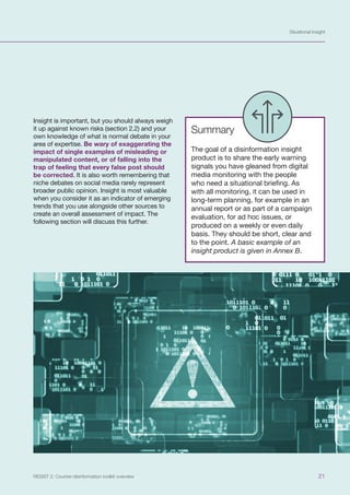 Situational Insight
21
RESIST 2: Counter-disinformation toolkit overview
Insight is important, but you should always weigh
it up against known risks (section 2.2) and your
own knowledge of what is normal debate in your
area of expertise. Be wary of exaggerating the
impact of single examples of misleading or
manipulated content, or of falling into the
trap of feeling that every false post should
be corrected. It is also worth remembering that
niche debates on social media rarely represent
broader public opinion. Insight is most valuable
when you consider it as an indicator of emerging
trends that you use alongside other sources to
create an overall assessment of impact. The
following section will discuss this further.
Summary
The goal of a disinformation insight
product is to share the early warning
signals you have gleaned from digital
media monitoring with the people
who need a situational briefing. As
with all monitoring, it can be used in
long-term planning, for example in an
annual report or as part of a campaign
evaluation, for ad hoc issues, or
produced on a weekly or even daily
basis. They should be short, clear and
to the point. A basic example of an
insight product is given in Annex B.
 
