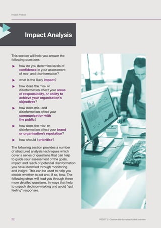 Impact Analysis
22 RESIST 2: Counter-disinformation toolkit overview
This section will help you answer the
following questions:
	
f how do you determine levels of
confidence in your assessment
of mis- and disinformation?
	
f what is the likely impact?
	
f how does the mis- or
disinformation affect your areas
of responsibility, or ability to
achieve your organisation’s
objectives?
	
f how does mis- and
disinformation affect your
communication with
the public?
	
f how does the mis- or
disinformation affect your brand
or organisation’s reputation?
	
f how should I prioritise?
The following section provides a number
of structured analysis techniques which
cover a series of questions that can help
to guide your assessment of the goals,
impact and reach of potential disinformation
you have identified through monitoring
and insight. This can be used to help you
decide whether to act and, if so, how. The
following steps will lead you through these
more detailed questions, in ways that help
to unpack decision-making and avoid “gut
feeling” responses.
Impact Analysis
 