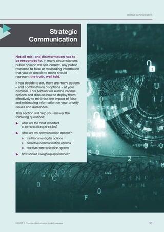 Strategic Communications
33
RESIST 2: Counter-disinformation toolkit overview
Not all mis- and disinformation has to
be responded to. In many circumstances,
public opinion will self-correct. Any public
response to false or misleading information
that you do decide to make should
represent the truth, well told.
If you decide to act, there are many options
– and combinations of options – at your
disposal. This section will outline various
options and discuss how to deploy them
effectively to minimise the impact of false
and misleading information on your priority
issues and audiences.
This section will help you answer the
following questions:
	
X what are the most important
communication principles?
	
X what are my communication options?
	
X traditional vs digital options
	
X proactive communication options
	
X reactive communication options
	
X how should I weigh up approaches?
Strategic
Communication
 