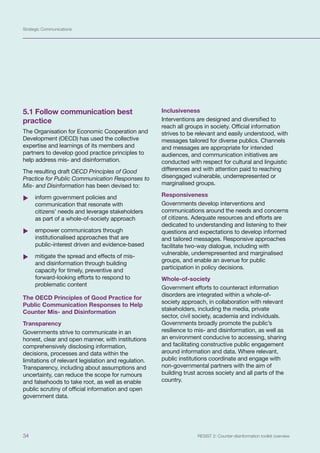 Strategic Communications
34 RESIST 2: Counter-disinformation toolkit overview
5.1 Follow communication best
practice
The Organisation for Economic Cooperation and
Development (OECD) has used the collective
expertise and learnings of its members and
partners to develop good practice principles to
help address mis- and disinformation.
The resulting draft OECD Principles of Good
Practice for Public Communication Responses to
Mis- and Disinformation has been devised to:
	
X inform government policies and
communication that resonate with
citizens’ needs and leverage stakeholders
as part of a whole-of-society approach
	
X empower communicators through
institutionalised approaches that are
public-interest driven and evidence-based
	
X mitigate the spread and effects of mis-
and disinformation through building
capacity for timely, preventive and
forward-looking efforts to respond to
problematic content
The OECD Principles of Good Practice for
Public Communication Responses to Help
Counter Mis- and Disinformation
Transparency
Governments strive to communicate in an
honest, clear and open manner, with institutions
comprehensively disclosing information,
decisions, processes and data within the
limitations of relevant legislation and regulation.
Transparency, including about assumptions and
uncertainty, can reduce the scope for rumours
and falsehoods to take root, as well as enable
public scrutiny of official information and open
government data.
Inclusiveness
Interventions are designed and diversified to
reach all groups in society. Official information
strives to be relevant and easily understood, with
messages tailored for diverse publics. Channels
and messages are appropriate for intended
audiences, and communication initiatives are
conducted with respect for cultural and linguistic
differences and with attention paid to reaching
disengaged vulnerable, underrepresented or
marginalised groups.
Responsiveness
Governments develop interventions and
communications around the needs and concerns
of citizens. Adequate resources and efforts are
dedicated to understanding and listening to their
questions and expectations to develop informed
and tailored messages. Responsive approaches
facilitate two-way dialogue, including with
vulnerable, underrepresented and marginalised
groups, and enable an avenue for public
participation in policy decisions.
Whole-of-society
Government efforts to counteract information
disorders are integrated within a whole-of-
society approach, in collaboration with relevant
stakeholders, including the media, private
sector, civil society, academia and individuals.
Governments broadly promote the public’s
resilience to mis- and disinformation, as well as
an environment conducive to accessing, sharing
and facilitating constructive public engagement
around information and data. Where relevant,
public institutions coordinate and engage with
non-governmental partners with the aim of
building trust across society and all parts of the
country.
 