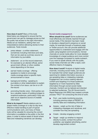 Strategic Communications
38 RESIST 2: Counter-disinformation toolkit overview
How does it work? Many of the tools
listed below are designed to ensure that the
government can get its message across so that
the public has access to the right information.
Media act as mediators, adding their own
interpretations before delivering stories to their
audiences. Tools include:
	
X press release - a written statement,
sometimes including interviews and data,
that can be used as a primary source of
information by journalists
	
X statement - an on-the-record statement,
for example by an elected official, senior
government official, or other credible
voice depending on the issue
	
X earned media coverage - offering
speakers to media to encourage
media coverage about a specific topic,
announcement or issue
	
X background briefing - speaking to
journalists or other stakeholders to explain
the context of an issue, can be on or off-
the-record
	
X promoting friendly voice - third parties can
be a valuable means of building bridges to
sceptical audiences, particularly if they are
seen as an objective source of credible
information
What is its impact? Media relations aim to
shape media coverage on a day-to-day level.
Effective media handling is part of typical
communications work, and many of these
tools will be valuable for ensuring the correct
information is available to the public in the first
place, in order to reduce areas of doubt where
false and misleading narratives can develop.
Social media engagement
When should it be used? Some audiences are
most effectively and directly reached through
social media. If the decision has been made
to develop a department’s presence on social
media, for example through a Facebook page
or Twitter account, this can provide additional
opportunities to understand and engage with the
public using targeted communications. Owned
channels on social media allow for more detailed
knowledge of a target audience and more control
over the message compared to media outreach.
If you want to speak directly with the public,
social media channels can offer a rapid, cost-
effective means of engaging.
How does it work? Analysis of digital media
channels, including social media, can reveal
for example that certain target audiences are
searching for reliable information sources or
are spreading false or misleading materials.
Engagement can involve creating relevant
content and targeting it to those audiences
targeted by or most impacted by false
information through owned social media
channels. Content can be tailored and directed
to selected audiences. The UK Government’s
Rapid Response Unit (RRU) has created a simple
process “FACT” for conducting this kind of work:
	
X Find - use media monitoring sources,
including previous steps of RESIST, to
identify false and misleading information
	
X Assess - weigh up the risk of false or
misleading messages and narratives, and
consider how they are spreading
	
X Create - develop engaging content
	
X Target - weigh up whether to respond
directly to posts, contact the author/
publisher, use targeted advertising, and/or
develop segmented content
 