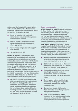 Strategic Communications
45
RESIST 2: Counter-disinformation toolkit overview
audiences and where possible replacing them
with a more truthful narrative. Narratives are
sometimes seen as being in competition, hence
the notion of a “battle of narratives”.
	
X Focus on asserting your preferred
narratives and ensure consistency across
communication activities
	
X Dispute incorrect assumptions in false
narratives, including using debunking
where appropriate
	
X Tell your story using evidence to support
core elements
	
X Tell their story your way
What is its impact? Countering mis- and
disinformation narratives helps to shape the
understanding of complex issues, which can
make audiences more resilient to individual false
and misleading messages. For example, false
conspiratorial narratives around the causes of
Covid-19 provide a delivery mechanism for a
range of other conspiracies about vaccines
that can, by extension, cause public harm.
Countering the narratives at source impacts upon
the viability of associated mis- and disinformation
messages, rather like pulling up the roots of a
weed rather than simply removing the leaves.
	
X Be wary of the battle of narratives. While
different narratives may be in competition
for attention, the biggest threat to a
narrative is the “say-do gap”, also known
as the difference between the stories we
tell ourselves, and our realities. Often, the
“winning” narrative is not the “best” story,
but that which most compellingly explains
the realities of target audiences.
Crisis communication
When should it be used? Crisis communication
is about dealing with misconceptions and
crises as they occur. The truth is not always
immediately clear. These approaches are
not mis- and disinformation specific, but are
nonetheless reliable and well-established means
of ensuring that accurate information reaches
target audiences as it becomes available.
How does it work? Communicators have a
range of tools to deal with the majority of crises
that become newsworthy or impact lives. The
tools mainly involve providing information to
target audiences via key influencers, such as
journalists, editors, thought-leaders, community
leaders, experts, and other stakeholders.
	
X Holding statement: acknowledgement of
an emerging issue with the promise that
more information will be on its way
	
X Statements and interviews: on-the-record
information that can be used as a primary
source for media or target audiences
	
X Stakeholder engagement and briefings:
speaking to journalists or other
stakeholders in order to explain the
context of an issue, can be on or off-the-
record
	
X On the ground activity: participating in
community meetings, providing visible
assistance, or distributing posters,
newsletters, etc
	
X Demarche: a dossier of information
from different sources offering in-depth
background on an issue
	
X Q&A: providing frequently asked
questions on own websites/social media
accounts, or town hall style public
meetings to answer common questions
 