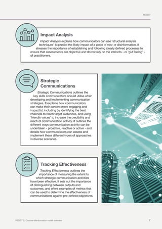 RESIST
7
RESIST 2: Counter-disinformation toolkit overview
Impact Analysis
Impact Analysis explains how communicators can use ‘structural analysis
techniques’ to predict the likely impact of a piece of mis- or disinformation. It
stresses the importance of establishing and following clearly defined processes to
ensure that assessments are objective and do not rely on the instincts - or ‘gut feeling’ -
of practitioners.
Strategic
Communications
Strategic Communications outlines the
key skills communicators should utilise when
developing and implementing communication
strategies. It explains how communicators
can make their content more engaging and
impactful, including by identifying the best
channels to reach target audiences, and using
‘friendly voices’ to increase the credibility and
reach of communication activity. It outlines the
different ways communication activity can be
undertaken - proactive, reactive or active - and
details how communicators can assess and
implement these different types of approaches
in diverse scenarios.
Tracking Effectiveness
Tracking Effectiveness outlines the
importance of measuring the extent to
which strategic communication activities
have been effective. It sets out the importance
of distinguishing between outputs and
outcomes, and offers examples of metrics that
can be used to determine the effectiveness of
communications against pre-defined objectives.
 