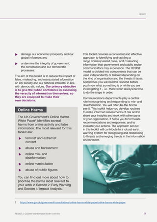 RESIST
9
RESIST 2: Counter-disinformation toolkit overview
	
X damage our economic prosperity and our
global influence; and
	
X undermine the integrity of government,
the constitution and our democratic
processes.
The aim of this toolkit is to reduce the impact of
false, misleading, and manipulated information
on UK society and our national interests, in line
with democratic values. Our primary objective
is to give the public confidence in assessing
the veracity of information themselves, so
they are equipped to make their
own decisions.2
2	 https://www.gov.uk/government/consultations/online-harms-white-paper/online-harms-white-paper
This toolkit provides a consistent and effective
approach to identifying and tackling a
range of manipulated, false, and misleading
information that government and public sector
communicators may experience. The RESIST
model is divided into components that can be
used independently or tailored depending on
the kind of organisation and the threats it faces.
Sometimes you will need to respond before
you know what something is or while you are
investigating it - i.e., there won’t always be time
to do the steps in order.
Communications departments play a central
role in recognising and responding to mis- and
disinformation. You will often be the first to
see it. This toolkit helps you develop routines
to make informed assessments of risk and to
share your insights and work with other parts
of your organisation. It helps you to formulate
recommendations and responses, and to
evaluate your actions. The approach set out
in this toolkit will contribute to a robust early
warning system for recognising and responding
to threats and emerging trends in the information
environment.
Online Harms
The UK Government’s Online Harms
White Paper2
identifies several
harms from online activity and false
information. The most relevant for this
toolkit are:
	
f terrorist and extremist
content
	
f abuse and harassment
	
f online mis- and
disinformation
	
f online manipulation
	
f abuse of public figures
You can find out more about how to
prioritise the harms most relevant to
your work in Section 2: Early Warning
and Section 4: Impact Analysis.
 