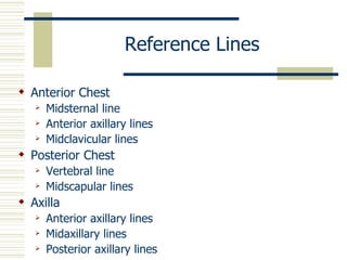 Reference Lines

 Anterior Chest
      Midsternal line
      Anterior axillary lines
      Midclavicular lines
 Posterior Chest
      Vertebral line
      Midscapular lines
 Axilla
      Anterior axillary lines
      Midaxillary lines
      Posterior axillary lines
 