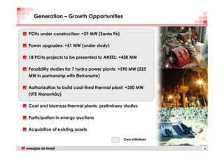 Generation – Growth Opportunities


PCHs under construction: +29 MW (Santa Fé)

Power upgrades: +51 MW (under study)

18 PCHs projects to be presented to ANEEL: +438 MW

Feasibility studies for 7 hydro power plants: +590 MW (225
MW in partnership with Eletronorte)

Authorization to build coal-fired thermal plant: +350 MW
(UTE Maranhão)

Coal and biomass thermal plants: preliminary studies

Participation in energy auctions

Acquisition of existing assets

                                              Own initiatives

                                                                8
 