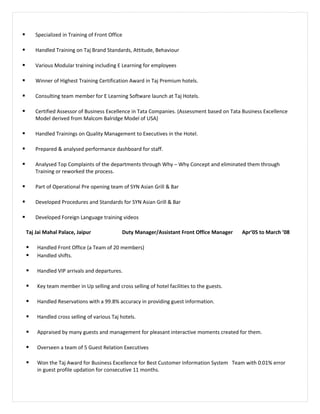  Specialized in Training of Front Office
 Handled Training on Taj Brand Standards, Attitude, Behaviour
 Various Modular training including E Learning for employees
 Winner of Highest Training Certification Award in Taj Premium hotels.
 Consulting team member for E Learning Software launch at Taj Hotels.
 Certified Assessor of Business Excellence in Tata Companies. (Assessment based on Tata Business Excellence
Model derived from Malcom Balridge Model of USA)
 Handled Trainings on Quality Management to Executives in the Hotel.
 Prepared & analysed performance dashboard for staff.
 Analysed Top Complaints of the departments through Why – Why Concept and eliminated them through
Training or reworked the process.
 Part of Operational Pre opening team of SYN Asian Grill & Bar
 Developed Procedures and Standards for SYN Asian Grill & Bar
 Developed Foreign Language training videos
Taj Jai Mahal Palace, Jaipur Duty Manager/Assistant Front Office Manager Apr’05 to March ’08
 Handled Front Office (a Team of 20 members)
 Handled shifts.
 Handled VIP arrivals and departures.
 Key team member in Up selling and cross selling of hotel facilities to the guests.
 Handled Reservations with a 99.8% accuracy in providing guest information.
 Handled cross selling of various Taj hotels.
 Appraised by many guests and management for pleasant interactive moments created for them.
 Overseen a team of 5 Guest Relation Executives
 Won the Taj Award for Business Excellence for Best Customer Information System Team with 0.01% error
in guest profile updation for consecutive 11 months.
 
