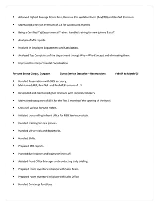  Achieved highest Average Room Rate, Revenue Per Available Room (RevPAR) and RevPAR Premium.
 Maintained a RevPAR Premium of 1.8 for successive 6 months
 Being a Certified Taj Departmental Trainer, handled training for new joiners & staff.
 Analysis of MIS reports.
 Involved in Employee Engagement and Satisfaction.
 Analysed Top Complaints of the department through Why – Why Concept and eliminating them.
 Improved Interdepartmental Coordination
Fortune Select Global, Gurgaon Guest Service Executive – Reservations Feb’04 to March’05
 Handled Reservations with 99% accuracy.
 Maintained ARR, Rev PAR and RevPAR Premium of 1.3
 Developed and maintained good relations with corporate bookers
 Maintained occupancy of 85% for the first 3 months of the opening of the hotel.
 Cross sell various Fortune Hotels.
 Initiated cross selling in front office for F&B Service products.
 Handled training for new joinees.
 Handled VIP arrivals and departures.
 Handled Shifts.
 Prepared MIS reports.
 Planned duty roaster and leaves for line staff.
 Assisted Front Office Manager and conducting daily briefing.
 Prepared room inventory in liaison with Sales Team.
 Prepared room inventory in liaison with Sales Office.
 Handled Concierge functions.
 