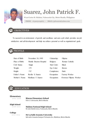 Suarez, John Patrick F. 
#120 Cortez St. Malinta, Valenzuela City, Metro Manila, Philippines 
PHONE: +639051045673 - EMAIL: jpfsuarez@yahoo.com 
OBJECTIVES 
To succeed in an environment of growth and excellence and earn a job which provides me job 
satisfaction and self-development and help me achieve personal as well as organizational goals. 
PROFILE 
Date of Birth: November 24, 1995 Citizenship: Filipino 
Place of Birth: Manila Doctors Hospital Religion: Roman Catholic 
Civil Status: Single Hair Color: Black 
Weight: 175 Eye Color: Brown 
Height: 5’8’ Complexion: Dark 
Father’s Name: Revilie S. Suarez Occupation: Factory Worker 
Mother’s Name: Mariliane F. Suarez Occupation: Overseas Filipino Worker 
. 
EDUCATION 
Elementary 
2002 - 2008 
High School 
2008 - 2012 
College 
Rincon Elementary School 
Felo I, Valenzuela, Metro Manila 
Malinta National High School 
St Jude Subdivision, Valenzuela, Metro Manila 
2012 - 2013 De La Salle Araneta University 
Salvador Araneta Campus Victoneta Ave, Malabon, Metro Manila 
 