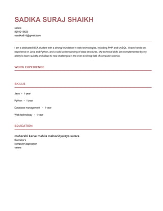 SADIKA SURAJ SHAIKH
satara
8291213823
ssadika816@gmail.com
I am a dedicated BCA student with a strong foundation in web technologies, including PHP and MySQL. I have hands-on
experience in Java and Python, and a solid understanding of data structures. My technical skills are complemented by my
ability to learn quickly and adapt to new challenges in the ever-evolving field of computer science.
WORK EXPERIENCE
SKILLS
Java - 1 year
Python - 1 year
Database management - 1 year
Web technology - 1 year
EDUCATION
maharshi karve mahila mahavidyalaya satara
Bachelor’s
computer application
satara
 