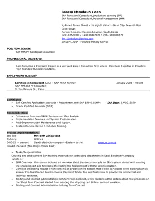 Basem Mamdouh zidan
                                                SAP Functional Consultant, production planning (PP)
                                                SAP Functional Consultant, Material Management (MM)

                                                5, Armed forces Street - the eighth district - Nasr City- Seventh floor
                                                Cairo-Egypt
                                                Current Location: Eastern Province, Saudi Arabia
                                                +20102529803 / +20100317878 / +966-580838579
                                                Bm_consultant@yahoo.com
                                                January, 2007 - Finished Military Service

POSITION SOUGHT
       SAP MM/PP Functional Consultant

PROFESSIONAL OBJECTIVE


       I am Targeting a Promising Career in a very well known Consulting Firm where I Can Gain E xpertise in Providing
       High Standard Business Solutions.

EMPLOYMENT HISTORY


       Certified It Consultant (CIC) – SAP MENA Partner                                         January 2008 - Present
       SAP MM and PP Consultant
       9, Ibn Batouta St., Cairo



Certificates
       SAP Certified Application Associate - Procurement with SAP ERP 6.0 EHP4         SAP User: SAP0016579
       Oracle Certified Associate (OCA)

Responsibilities:
      Conversion from non-SAP® Systems and Gap Analysis.
      Implementation Services and System Customization.
      Post-Implementation Maintenance and Support.
      System Documentation / End-User Training.

Project Implementations:
Job Title               MM-SRM Consultant
Industry                Utilities
06/2011 – present       Saudi electricity company –Eastern district             www.se.com.sa
Hewlett-Packard (Atos   Origin Middle East)

      Tasks/Responsibilities:
   Creating and development SRM training materials for contracting department in Saudi Electricity Company
    which is:
     SRM Overview: this course included an overview about the execution cycle on SRM system started with creating
       the shopping cart and finished with creating the final contract with the selective bidder.
      Contract processing request which contains all process of the bidders that will be participate in the bidding such as
       answer Pre-Qualification Questionnaires, Payment Tender Fee and finally how to provide his commercial and
       technical response.
      Bidding and Contract Administration for Short Form Contract, which contains all the details about hole processes of
       the Short Form Contract started from creating the shopping cart till final contract creation.
      Bidding and Contract Administration for Long Form Contract
 