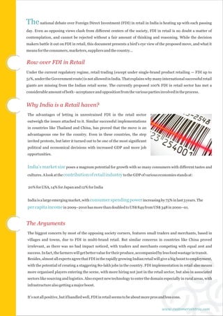 The national debate over Foreign Direct Investment (FDI) in retail in India is heating up with each passing
day. Even as opposing views clash from different centers of the society, FDI in retail is no doubt a matter of
contemplation, and cannot be rejected without a fair amount of thinking and reasoning. While the decision
makers battle it out on FDI in retail, this document presents a bird's eye view of the proposed move, and what it
means for the consumers, marketers, suppliers and the country…


Row over FDI in Retail
Under the current regulatory regime, retail trading (except under single-brand product retailing — FDI up to
51%, under the Government route) is not allowed in India. That explains why many international successful retail
giants are missing from the Indian retail scene. The currently proposed 100% FDI in retail sector has met a
considerable amount of both - acceptance and opposition from the various parties involved in the process.


Why India is a Retail haven?
The advantages of letting in unrestrained FDI in the retail sector
outweigh the issues attached to it. Similar successful implementations
in countries like Thailand and China, has proved that the move is an
advantageous one for the country. Even in these countries, the step
invited protests, but later it turned out to be one of the most significant
political and economical decisions with increased GDP and more job
opportunities.


India's market size poses a magnum potential for growth with so many consumers with different tastes and
cultures. A look at the contribution of retail industry to the GDP of various economies stands at:


 20% for USA, 14% for Japan and 12% for India


India is a large emerging market, with consumer spending power increasing by 75% in last 3 years. The
per capita income in 2009–2010 has more than doubled to US$ 849 from US$ 348 in 2000–01.


The Arguments
The biggest concern by most of the opposing society corners, features small traders and merchants, based in
villages and towns, due to FDI in multi-brand retail. But similar concerns in countries like China proved
irrelevant, as there was no bad impact noticed, with traders and merchants competing with equal zest and
success. In fact, the farmers will get better value for their produce, accompanied by less food wastage in transit.
Besides, almost all experts agree that FDI in the rapidly growing Indian retail will give a big boost to employment,
with the potential of creating a staggering 80-lakh jobs in the country. FDI implementation in retail also means
more organised players entering the scene, with more hiring not just in the retail sector, but also in associated
sectors like sourcing and logistics. Also expect new technology to enter the domain especially in rural areas, with
infrastructure also getting a major boost.


It's not all positive, but if handled well, FDI in retail seems to be about more pros and less cons.


                                                                                       www.customercentria.com
 