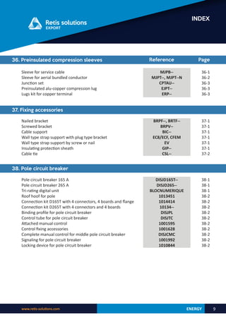 ENERGY
www.retis-solutions.com 9
INDEX
36. Preinsulated compression sleeves
MJPB--
MJPT--, MJPT--N
CPTAU--
EJPT--
ERP--
36-1
36-2
36-3
36-3
36-3
Reference Page
Sleeve for service cable
Sleeve for aerial bundled conductor
Junction set
Preinsulated alu-copper compression lug
Lugs kit for copper terminal
37. Fixing accessories
BRPF--, BRTF--
BRPV--
BIC--
EC8/ECF, CFEM
EV
GIP--
CSL--
37-1
37-1
37-1
37-1
37-1
37-1
37-2
Nailed bracket
Screwed bracket
Cable support
Wall type strap support with plug type bracket
Wall type strap support by screw or nail
Insulating protection sheath
Cable tie
38. Pole circuit breaker
Pole circuit breaker 165 A
Pole circuit breaker 265 A
Tri-rating digital unit
Roof hoof for pole
Connection kit D165T with 4 connectors, 4 boards and flange
Connection kit D265T with 4 connectors and 4 boards
Binding profile for pole circuit breaker
Control tube for pole circuit breaker
Attached manual control
Control fixing accessories
Complete manual control for middle pole circuit breaker
Signaling for pole circuit breaker
Locking device for pole circuit breaker
DISJD165T--
DISJD265--
BLOCNUMERIQUE
1013451
1014414
10134--
DISJPL
DISJTC
1001595
1001628
DISJCMC
1001992
1010844
38-1
38-1
38-1
38-2
38-2
38-2
38-2
38-2
38-2
38-2
38-2
38-2
38-2
 