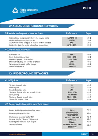 ENERGY
www.retis-solutions.com 10
INDEX
39. Aerial underground connections Reference Page
Preinsulated compression sleeve for service cable
Aerial-underground junction set
Aluminium barrel and pad in copper friction welded
Protective duct for aerial subsurface connection
MJPBAS--M
EJASE--
TAU--
GPC--, GPT--
39-1
39-1
39-2
39-3
40. Shrinkable products
BPR--
CRB--, CRC--
E2R--, E4R--
GRN--
CRSM--
FRM-----
40-1
40-1
40-1
40-2
40-2
40-2
Cable end set
Heat-shrinkable end cap
Breakout gloves 2 or 4 outlets
Shrinkable tubing for neutral or phase
Wrap-around repair kit for cables
Shrinkable sheath
LV UNDERGROUND NETWORKS
41. MV joints Reference
41-1
41-1
41-2
41-2
41-3
41-3
41-4
Page
J--
D--
JNI--
SDI--, DDI--
JNC240240
SDC--, DDC--
MJPBS--M
Straight through joint
Branch joint
Injected straight joint
Single or double injected branch circuit
Joint joining
Single or double branch joint
Sleeve for service cable
42. Power and information interface panel
Power and information interface panel 42-1
42-1
42-2
42-2
42-2
42-2
TIPI--
TIPIDM400ASF,
TIPIDP400ASF
TIPIFIX--, TIPICLEISOL
TIPIBE115
TRCAL--
TRDEPMONOVIS, 100--
TRPROTPF
TUR accessories
Fuse output type I for TIPI
Option and accessories for TIPI
Neutral slip for TIPI and TUR output
Cartridge for TIPI and TUR output
LV AERIAL UNDERGROUND NETWORKS
 