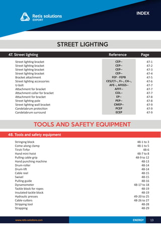 ENERGY
www.retis-solutions.com 13
INDEX
47. Street lighting Reference Page
47-1
47-2
47-3
47-4
47-5
47-6
47-7
47-7
47-7
47-8
47-8
47-9
47-9
47-9
CEP--
CEP--
CEP--
CEP--
FEP - FEPB
CES/CT--, FI--, CH--,
AFE--, AFEGS--
AFFF--
COL--
EP--
PEP--
CMEP--
PCEP
ECEP
STREET LIGHTING
Street lighting bracket
Street lighting bracket
Street lighting bracket
Street lighting bracket
Bracket attachment
Street lighting accessories
U-bolt
Attachment for bracket
Attachment collar for bracket
Attachment for bracket
Street lighting pole
Street lighting wall bracket
Candelabrum protection
Candelabrum surround
48. Tools and safety equipment
TOOLS AND SAFETY EQUIPMENT
Stringing block
Come-along clamp
Tirvit-Tirfor
Hand mini-hoist
Pulling cable grip
Hand punching machine
Drum-roller
Drum-lift
Cable reel
Swivel
Pulling guide
Dynamometer
Tackle block for ropes
Insulated tackle block
Hydraulic presses
Cable-cutters
Stripping tool
Strapping
48-1 to 3
48-1 to 5
48-6
48-7 to 8
48-9 to 12
48-13
48-14
48-14
48-15
48-15
48-16
48-17 to 18
48-19
48-19
49-20 to 25
48-26 to 27
48-28
48-29
 