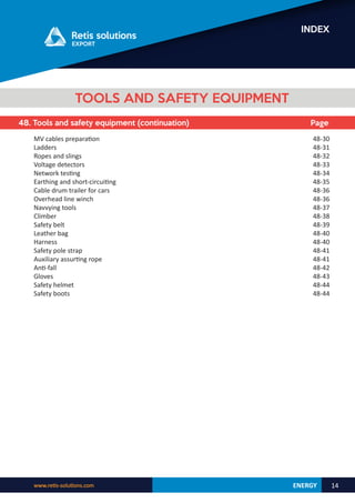 ENERGY
www.retis-solutions.com 14
INDEX
48. Tools and safety equipment (continuation) Page
TOOLS AND SAFETY EQUIPMENT
MV cables preparation
Ladders
Ropes and slings
Voltage detectors
Network testing
Earthing and short-circuiting
Cable drum trailer for cars
Overhead line winch
Navvying tools
Climber
Safety belt
Leather bag
Harness
Safety pole strap
Auxiliary assurting rope
Anti-fall
Gloves
Safety helmet
Safety boots
48-30
48-31
48-32
48-33
48-34
48-35
48-36
48-36
48-37
48-38
48-39
48-40
48-40
48-41
48-41
48-42
48-43
48-44
48-44
 