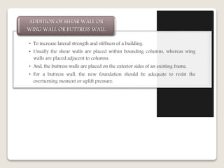 • To increase lateral strength and stiffness of a building.
• Usually the shear walls are placed within bounding columns, whereas wing
walls are placed adjacent to columns.
• And, the buttress walls are placed on the exterior sides of an existing frame.
• For a buttress wall, the new foundation should be adequate to resist the
overturning moment or uplift pressure.
ADDITION OF SHEAR WALL OR
WING WALL OR BUTTRESS WALL
 