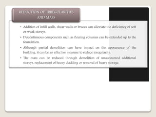 • Addition of infill walls, shear walls or braces can alleviate the deficiency of soft
or weak storeys.
• Discontinuous components such as floating columns can be extended up to the
foundation.
• Although partial demolition can have impact on the appearance of the
building, it can be an effective measure to reduce irregularity.
• The mass can be reduced through demolition of unaccounted additional
storeys, replacement of heavy cladding or removal of heavy storage.
REDUCTION OF IRREGULARITIES
AND MASS
 