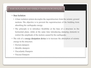 • Base Isolation
• A base isolation system decouples the superstructure from the seismic ground
motions. The objective is to prevent the superstructure of the building from
absorbing the earthquake energy.
• The principle is to introduce flexibility at the base of a structure in the
horizontal plane, while at the same time introducing damping elements to
restrict the amplitude of the motion caused by the earthquake.
• The role of a energy dissipation device is to increase the absorption of seismic
energy in the structure.
• Friction dampers
• Metallic dampers
• Viscoelastic Dampers
• Viscous Dampers
BASE ISOLATION AND ENERGY DISSIPATION DEVICES
 