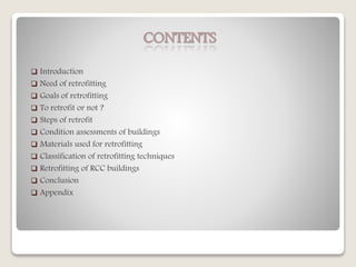 CONTENTS
 Introduction
 Need of retrofitting
 Goals of retrofitting
 To retrofit or not ?
 Steps of retrofit
 Condition assessments of buildings
 Materials used for retrofitting
 Classification of retrofitting techniques
 Retrofitting of RCC buildings
 Conclusion
 Appendix
 