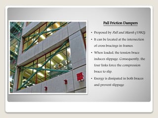 Pall Friction Dampers
• Proposed by Pall and Marsh (1982).
• It can be located at the intersection
of cross bracings in frames.
• When loaded, the tension brace
induces slippage. Consequently, the
four links force the compression
brace to slip.
• Energy is dissipated in both braces
and prevent slippage
 