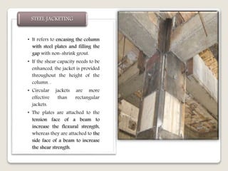 • It refers to encasing the column
with steel plates and filling the
gap with non-shrink grout.
• If the shear capacity needs to be
enhanced, the jacket is provided
throughout the height of the
column. .
• Circular jackets are more
effective than rectangular
jackets.
• The plates are attached to the
tension face of a beam to
increase the flexural strength,
whereas they are attached to the
side face of a beam to increase
the shear strength.
STEEL JACKETING
 