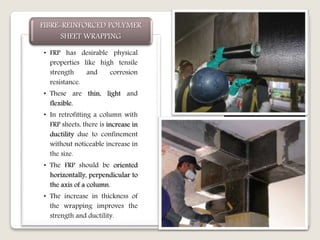 • FRP has desirable physical
properties like high tensile
strength and corrosion
resistance.
• These are thin, light and
flexible.
• In retrofitting a column with
FRP sheets, there is increase in
ductility due to confinement
without noticeable increase in
the size.
• The FRP should be oriented
horizontally, perpendicular to
the axis of a column.
• The increase in thickness of
the wrapping improves the
strength and ductility.
FIBRE-REINFORCED POLYMER
SHEET WRAPPING
 