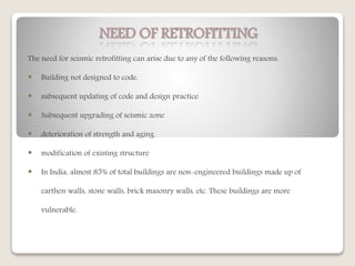 NEED OF RETROFITTING
The need for seismic retrofitting can arise due to any of the following reasons:
 Building not designed to code.
 subsequent updating of code and design practice
 Subsequent upgrading of seismic zone
 deterioration of strength and aging
 modification of existing structure
 In India, almost 85% of total buildings are non-engineered buildings made up of
earthen walls, stone walls, brick masonry walls, etc. These buildings are more
vulnerable.
 