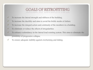 GOALS OF RETROFITTING
 To increase the lateral strength and stiffness of the building.
 To increase the ductility and aims to avoid the brittle modes of failure.
 To increase the integral action and continuity of the members in a building.
 To eliminate or reduce the effects of irregularities.
 To enhance redundancy in the lateral load resisting system. This aims to eliminate the
possibility of progressive collapse.
 To ensure adequate stability against overturning and sliding.
 