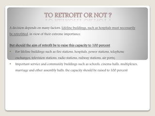 TO RETROFIT OR NOT ?
A decision depends on many factors. Lifeline buildings, such as hospitals must necessarily
be retrofitted, in view of their extreme importance.
But should the aim of retrofit be to raise this capacity to 100 percent
• For lifeline buildings such as fire stations, hospitals, power stations, telephone
exchanges, television stations, radio stations, railway stations, air ports;
• Important service and community buildings such as schools, cinema halls, multiplexes,
marriage and other assembly halls, the capacity should be raised to 100 percent
 