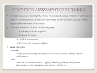 CONDITION ASSESSMENT OF BUILDINGS
 Condition assessment describes the process of assessing the actual condition of a structure in
relation to the requirement. It indicates whether the structure is satisfactory, or, whether
repair and rehabilitation are necessary.
 Condition assessment includes the following steps:
1. Initial inspection and appraisal.
2. Review of documents.
3. Detailed investigation.
4. Reporting and recommendations.
 Visual Inspection
Concrete
cracks, spalling, staining, disintegration of the surface, honey-combing, exposed
reinforcement
Steel
corrosion, Stress concentration, crippling or buckling, Bowing, misalignment,
deformation, twisting, Cracks in welds, missing bolts / rivets
 