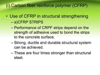 (i).Carbon fiber reinforce polymer (CFRP)
• Use of CFRP in structural strengthening
– a)CFRP STRIPS
– Performance of CRPF strips depend on the
strength of adhesive used to bond the strips
to the concrete surface.
– Strong, ductile and durable structural system
can be achieved.
– These are four times stronger than structural
steel.
 