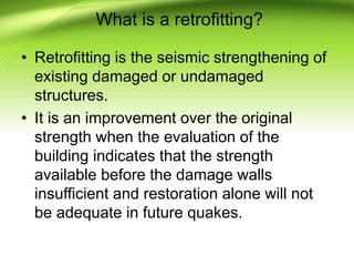 What is a retrofitting?
• Retrofitting is the seismic strengthening of
existing damaged or undamaged
structures.
• It is an improvement over the original
strength when the evaluation of the
building indicates that the strength
available before the damage walls
insufficient and restoration alone will not
be adequate in future quakes.
 