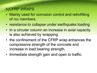 b)CFRP WRAPS
• Mainly used for corrosion control and retrofitting
of rcc members.
• resistance to collapse under earthquake loading
• In a circular column an increase in axial capacity
is also achieved by wrapping.
• the confinement of the CFRP wrap enhances the
compressive strength of the concrete and
increase in load bearing strength.
• Immediate strength gain and open to traffic.
 