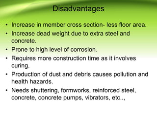 Disadvantages
• Increase in member cross section- less floor area.
• Increase dead weight due to extra steel and
concrete.
• Prone to high level of corrosion.
• Requires more construction time as it involves
curing.
• Production of dust and debris causes pollution and
health hazards.
• Needs shuttering, formworks, reinforced steel,
concrete, concrete pumps, vibrators, etc..,
 