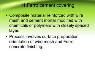 11.Ferro cement covering
• Composite material reinforced with wire
mesh and cement mortar modified with
chemicals or polymers with closely spaced
layer.
• Process involves surface preparation,
orientation of wire mesh and Ferro
concrete finishing.
 