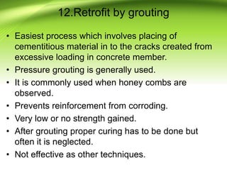 12.Retrofit by grouting
• Easiest process which involves placing of
cementitious material in to the cracks created from
excessive loading in concrete member.
• Pressure grouting is generally used.
• It is commonly used when honey combs are
observed.
• Prevents reinforcement from corroding.
• Very low or no strength gained.
• After grouting proper curing has to be done but
often it is neglected.
• Not effective as other techniques.
 