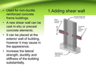 1.Adding shear wall• Used for non-ductile
reinforced concrete
frame buildings.
• A new shear wall can be
cast in-situ or precast
concrete elements.
• It can be placed at the
exterior wall of building,
however it may cause in
the appearance.
• Increase the lateral
strength, ductility and
stiffness of the building
substantially.
 