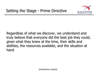 Setting the Stage - Prime Directive




Regardless of what we discover, we understand and
truly believe that everyone did the best job they could,
given what they knew at the time, their skills and
abilities, the resources available, and the situation at
hand




                     @FadiStephan #AgileDC
 