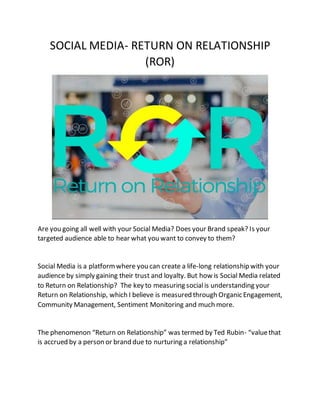 SOCIAL MEDIA- RETURN ON RELATIONSHIP
(ROR)
Are you going all well with your Social Media? Does your Brand speak? Is your
targeted audience able to hear what you want to convey to them?
Social Media is a platformwhere you can create a life-long relationship with your
audience by simply gaining their trust and loyalty. But how is Social Media related
to Return on Relationship? The key to measuring socialis understanding your
Return on Relationship, which I believe is measured through Organic Engagement,
Community Management, Sentiment Monitoring and much more.
The phenomenon “Return on Relationship” was termed by Ted Rubin- “valuethat
is accrued by a person or brand due to nurturing a relationship”
 