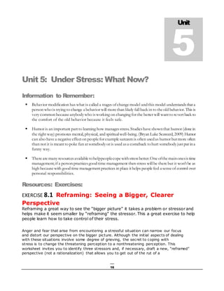 16
Unit 5: Under Stress: What Now?
Information to Remember:
 Behavior modification has what is called a stages of changemodel andthis model understandsthata
person who is trying to change a behavior will morethan likely fallback in to theold behavior. This is
very common becauseanybodywho isworking on changing for the better will wantto revertback to
the comfort of the old behavior because it feels safe.
 Humor is an important partto learning how managesstress. Studieshaveshownthat humor (donein
the right way) promotes mental, physical, and spiritualwell-being. (Bryan Luke Seaward, 2009) Humor
can also havea negativeeffecton peoplefor examplesarcasm is often usedas humor butmore often
than not it is meantto poke fun atsomebodyor is used asa comeback tohurt somebodyjustput ina
funny way.
 Therearemanyresourcesavailabletohelppeoplecopewithstressbetter.Oneofthemainonesistime
management; if a person practicesgood time management then stress willbe therebut it won’tbe as
high becausewith good timemanagementpractices in place ithelps peoplefeel a senseof control over
personal responsibilities.
Resources: Exercises:
EXERCISE 8.1 Reframing: Seeing a Bigger, Clearer
Perspective
Reframing a great way to see the “bigger picture” it takes a problem or stressor and
helps make it seem smaller by “reframing” the stressor. This a great exercise to help
people learn how to take control of their stress.
Anger and fear that arise from encountering a stressful situation can narrow our focus
and distort our perspective on the bigger picture. Although the initial aspects of dealing
with these situations involve some degree of grieving, the secret to coping with
stress is to change the threatening perception to a nonthreatening perception. This
worksheet invites you to identify three stressors and, if necessary, draft a new, “reframed”
perspective (not a rationalization) that allows you to get out of the rut of a
Unit
5
 