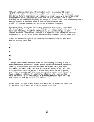 21
Although we take in information through all of our five senses, over 80 percent
of all the information we take in is received through the senses of sight and sound.
Well before the term “information age” was coined, it was very easy to experience sensory
overload from too much information taken from the eyes and ears, such as from
watching too much television to pulling an all-nighter to cram for an exam. The consequence of
sensory overload is becoming numb to it all and walking around like a
zombie. It’s no stretch to say there are people who fit this description.
Living in the information age, discernment is essential. Discernment means being
able to distinguish truth from non-truth. Perhaps more accurately, it means discerning
news from marketing, news from entertainment, and truth from hype and spin.
There is a solution to information overload. It is a practice called meditation: cleaning
the mind of all the clutter and useless information that bombards your attention span.
1. List five ways to successfully decrease the quantity of information with which
you are barraged every day.
a.
b.
c.
d.
e.
2. People tend to mirror behavior, often not even knowing that they do this. In
terms of too much information, or TMI, people who take in too much information
often talk to their friends and share too much information (e.g., how much
they make, how many times they have sex per week, or how often they clean
their bathroom). There is a real art to sharing information without revealing
everything. As a rule, people who share too much information about themselves
have acceptance problems. Are you the kind of person who volunteers too
much information? If so, what can you do to filter out the less important facts
and perceptions and still get your point across?
3. See if you can come up with a handful of ways to bring balance back into your
life by taking time to quiet your mind and explain them here.
 