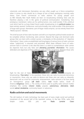 columnists and interviewers themselves are very often caught up in fierce competition
when it comes to who should be in charge of one of these prestigious morning radio
shows. Even French commercial or radio stations for young people such
as NRJ (literally New Youth Radio) are keen on broadcasting breaking news and are
therefore playing a role in the game of political communication. Considering how
prestigious mainstream radios are for political actors, one could wonder if the umbilical
cord which had for so long linked French public broadcasting to its political masters has
been entirely severed. Furthermore and more broadly, one could wonder if the domination
of large radio groups, themselves part of larger media empires, can be entirely freed from
´Media tycoons’ interests.
This brief account of how radio has been and still is an important political media would not
be complete without mentioning radio activism. Beyond the large and dominant radio
groups that can claim with a certain success a monopoly on the production of “objective
information”, there is also an established and long legacy of various forms of radio-activism
where “subjectivity” is assumed and promoted. What these different forms of radio-
activism have in common is the idea that there is a need to counterbalance what cannot
be objective facts but only false and alienating journalistic information. The causes
defended and objectives of these different radio-activists are diverse. Between those who
fight for the end of State monopoly on
broadcasting (“free radios” in the seventies), those who use radio to promote democracy
or insurrection, those who use radio to deceive and those who see radio as inherently
democratic and as a tool for community empowerment, radio-activism is far from being
an homogenous group (off shore radios, inuit locale radios, South of
America indigenous radios…). The variety of terms used to qualify radio-activism further
emphasis this variety: citizens’ media, popular, autonomous, alternative, rebel,
social, radical, clandestine, community-based or subversive.
Radio activism and social movements
The old medium of radio technology has been part of every single social and political
movement of the second half of the twentieth century. In the late 1970s, radio SOS
Emploi (radio SOS job) and Radio Lorraine Coeur
 