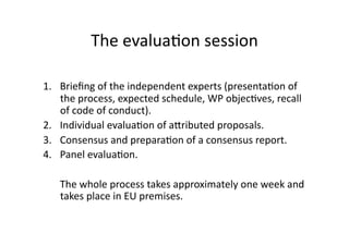 The evalua*on session 
1.  Brieﬁng of the independent experts (presenta*on of 
the process, expected schedule, WP objec*ves, recall 
of code of conduct). 
2.  Individual evalua*on of adributed proposals. 
3.  Consensus and prepara*on of a consensus report. 
4.  Panel evalua*on. 
 The whole process takes approximately one week and 
takes place in EU premises.  
 