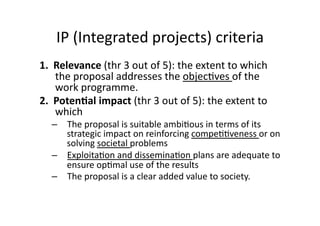 IP (Integrated projects) criteria 
1.  Relevance (thr 3 out of 5): the extent to which 
the proposal addresses the objec*ves of the 
work programme. 
2.  Poten*al impact (thr 3 out of 5): the extent to 
which   
–  The proposal is suitable ambi*ous in terms of its 
strategic impact on reinforcing compe**veness or on 
solving societal problems 
–  Exploita*on and dissemina*on plans are adequate to 
ensure op*mal use of the results 
–  The proposal is a clear added value to society. 
 