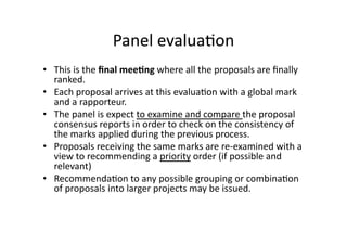 Panel evalua*on 
•  This is the ﬁnal mee*ng where all the proposals are ﬁnally 
ranked. 
•  Each proposal arrives at this evalua*on with a global mark 
and a rapporteur. 
•  The panel is expect to examine and compare the proposal 
consensus reports in order to check on the consistency of 
the marks applied during the previous process. 
•  Proposals receiving the same marks are re‐examined with a 
view to recommending a priority order (if possible and 
relevant) 
•  Recommenda*on to any possible grouping or combina*on 
of proposals into larger projects may be issued. 
 